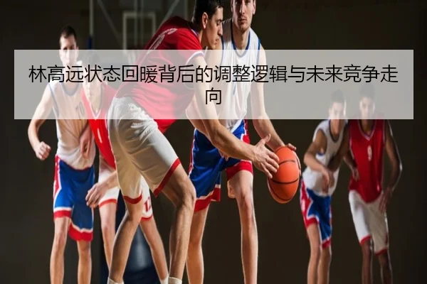 林高远状态回暖背后的调整逻辑与未来竞争走向