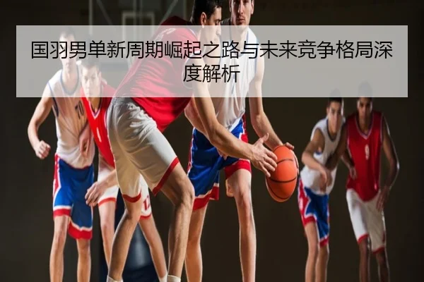 国羽男单新周期崛起之路与未来竞争格局深度解析