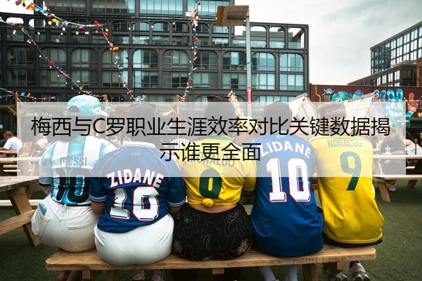 梅西与C罗职业生涯效率对比关键数据揭示谁更全面