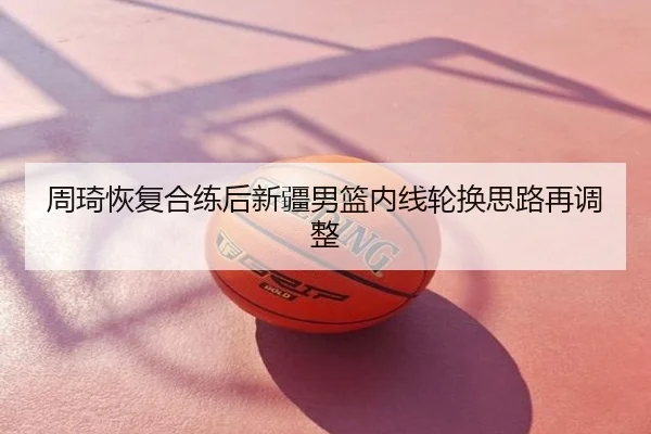 周琦恢复合练后新疆男篮内线轮换思路再调整