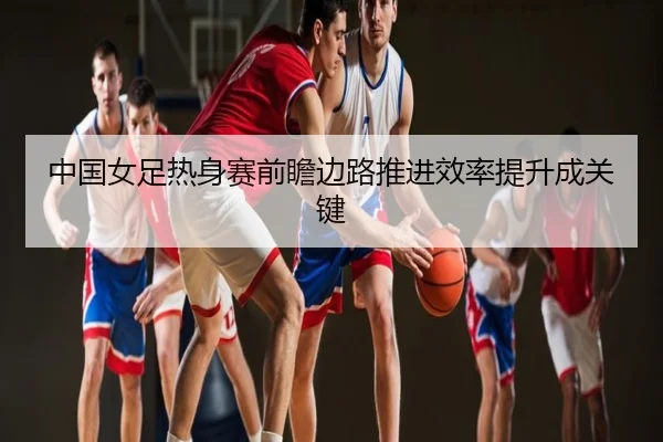 中国女足热身赛前瞻边路推进效率提升成关键